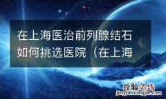 在上海医治前列腺结石如何挑选医院好 在上海医治前列腺结石如何挑选医院
