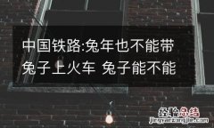 中国铁路:兔年也不能带兔子上火车 兔子能不能上火车?