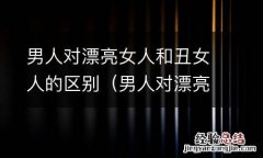 男人对漂亮女人和丑女人的区别在哪 男人对漂亮女人和丑女人的区别