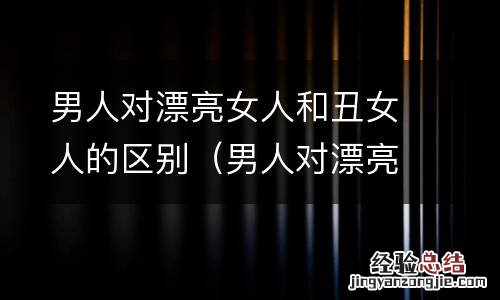 男人对漂亮女人和丑女人的区别在哪 男人对漂亮女人和丑女人的区别