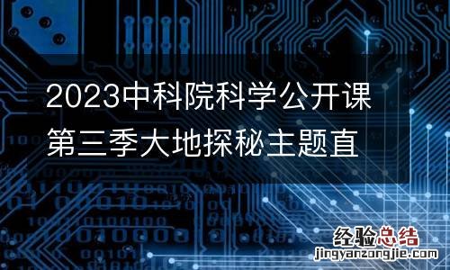 2023中科院科学公开课第三季大地探秘主题直播时间+讲师
