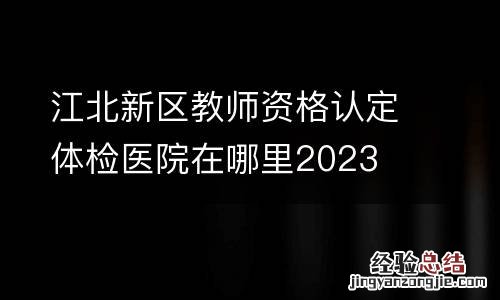 江北新区教师资格认定体检医院在哪里2023