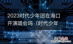 时代少年团什么时候来海南 2023时代少年团在海口开演唱会吗