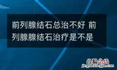 前列腺结石总治不好 前列腺腺结石治疗是不是特别慢