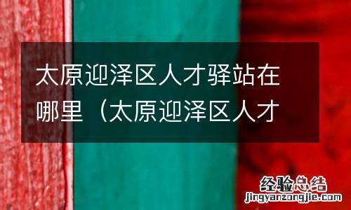 太原迎泽区人才驿站在哪里啊 太原迎泽区人才驿站在哪里