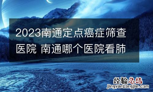 2023南通定点癌症筛查医院 南通哪个医院看肺癌最好
