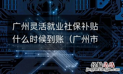 广州市灵活就业补贴发放推迟吗 广州灵活就业社保补贴什么时候到账