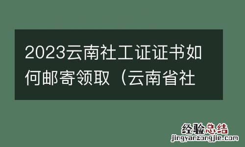 云南省社工证报考网站 2023云南社工证证书如何邮寄领取