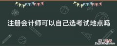 注册会计师可以自己选考试地点吗 注册会计师可以自己选考试地点吗江苏