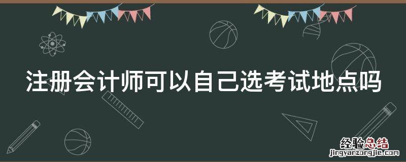 注册会计师可以自己选考试地点吗 注册会计师可以自己选考试地点吗江苏
