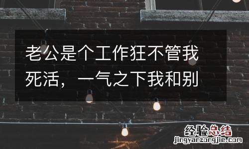 老公是个工作狂不管我死活,一气之下我和别人上了床