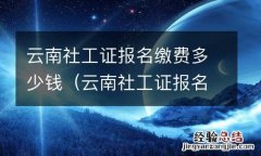 云南社工证报名缴费多少钱啊 云南社工证报名缴费多少钱