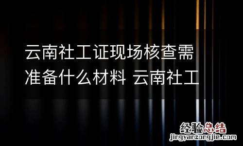 云南社工证现场核查需准备什么材料 云南社工证现场核查需准备什么材料呢