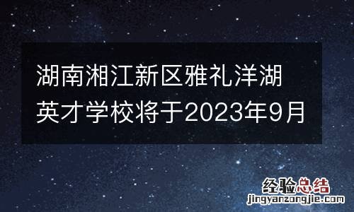 湖南湘江新区雅礼洋湖英才学校将于2023年9月开学
