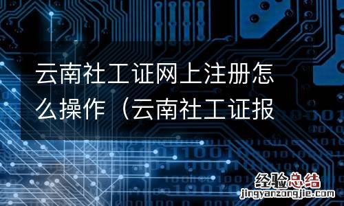 云南社工证报名入口 云南社工证网上注册怎么操作