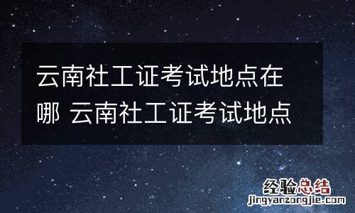 云南社工证考试地点在哪 云南社工证考试地点在哪里