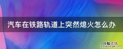 汽车在铁路轨道上突然熄火怎么办 驾驶机动车在铁路口突然熄火,该如何处理
