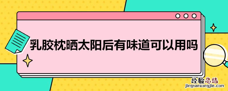 乳胶枕晒太阳后有味道可以用吗有毒吗 乳胶枕晒太阳后有味道可以用吗