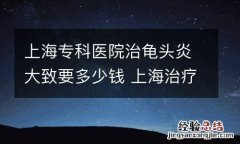 上海专科医院治龟头炎大致要多少钱 上海治疗男科医院哪家好