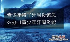 青少年牙周炎能自愈吗 青少年得了牙周炎该怎么办