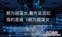 朝为越溪女描写的是谁 朝为越溪女,暮作吴宫妃指的是谁