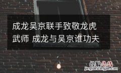成龙吴京联手致敬龙虎武师 成龙与吴京谁功夫厉害