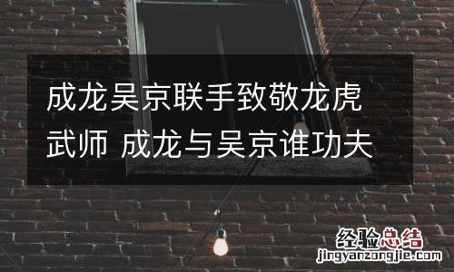 成龙吴京联手致敬龙虎武师 成龙与吴京谁功夫厉害
