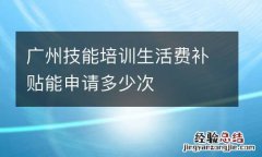 广州技能培训生活费补贴能申请多少次