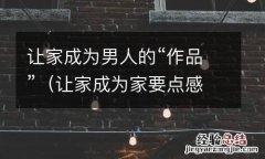 让家成为家要点感悟 让家成为男人的“作品”