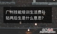 广州技能培训生活费补贴两后生是什么意思？