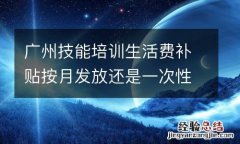 广州技能培训生活费补贴按月发放还是一次性发放？