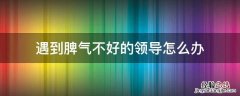 领导脾气不好如何应对 遇到脾气不好的领导怎么办
