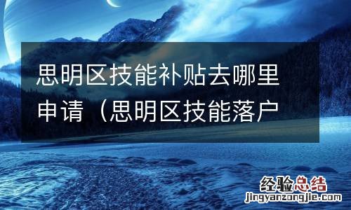 思明区技能落户在哪里办 思明区技能补贴去哪里申请