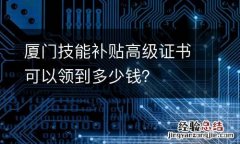 厦门技能补贴高级证书可以领到多少钱？
