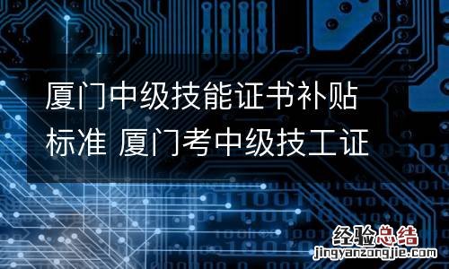 厦门中级技能证书补贴标准 厦门考中级技工证