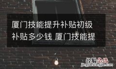 厦门技能提升补贴初级补贴多少钱 厦门技能提升补贴初级补贴多少钱一个月