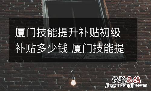 厦门技能提升补贴初级补贴多少钱 厦门技能提升补贴初级补贴多少钱一个月