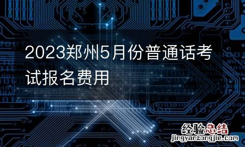 2023郑州5月份普通话考试报名费用
