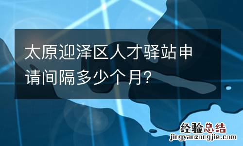 太原迎泽区人才驿站申请间隔多少个月?
