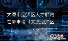 太原迎泽区人才市场 太原市迎泽区人才驿站在哪申请