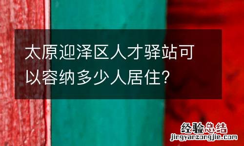 太原迎泽区人才驿站可以容纳多少人居住?