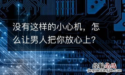 沒有這樣的小心機，怎麽讓男人把你放心上？
