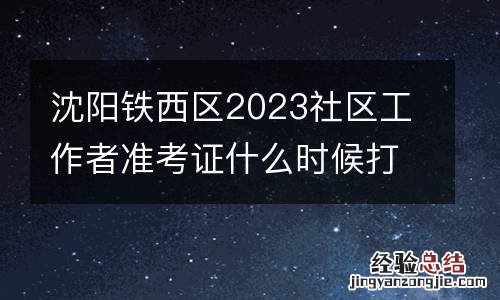 沈阳铁西区2023社区工作者准考证什么时候打印？