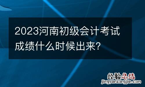 2023河南初级会计考试成绩什么时候出来?