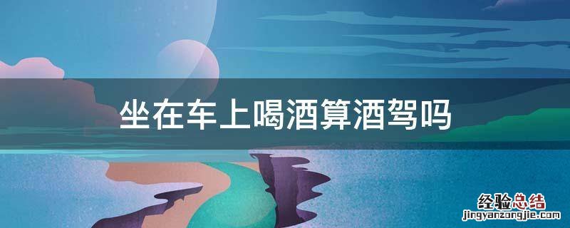 喝酒了坐车里算酒驾吗 坐在车上喝酒算酒驾吗