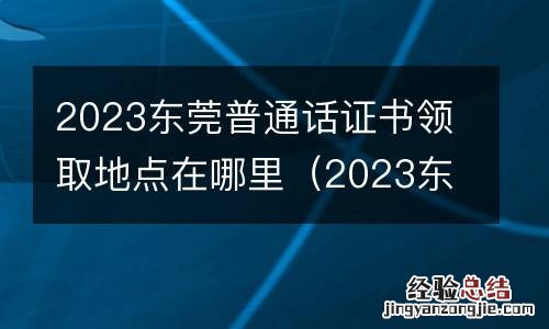 2023东莞普通话证书领取地点在哪里啊 2023东莞普通话证书领取地点在哪里