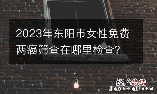 2023年东阳市女性免费两癌筛查在哪里检查?附咨询电话