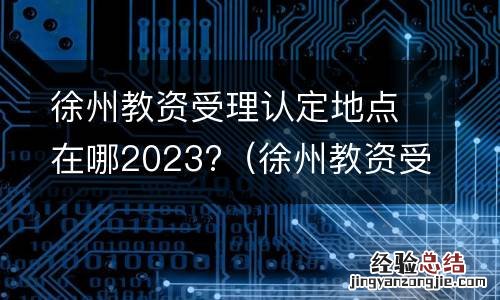 徐州教资受理认定地点在哪2023年12月 徐州教资受理认定地点在哪2023?