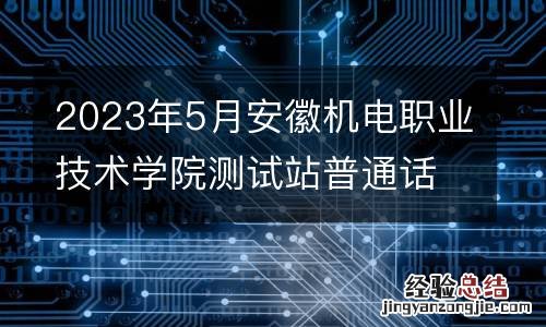 2023年5月安徽机电职业技术学院测试站普通话测试报名公告
