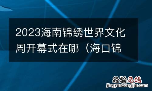 海口锦绣文化周 2023海南锦绣世界文化周开幕式在哪